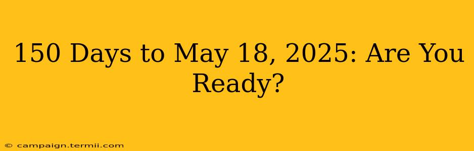 150 Days to May 18, 2025: Are You Ready?