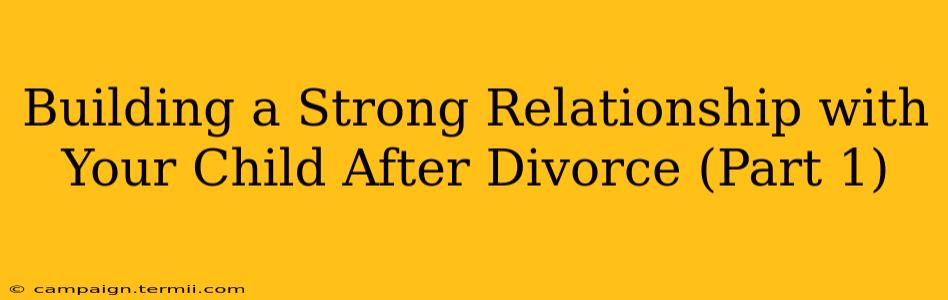 Building a Strong Relationship with Your Child After Divorce (Part 1)