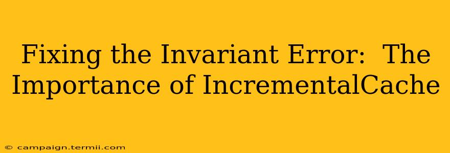 Fixing the Invariant Error:  The Importance of IncrementalCache