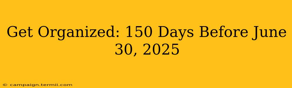 Get Organized: 150 Days Before June 30, 2025