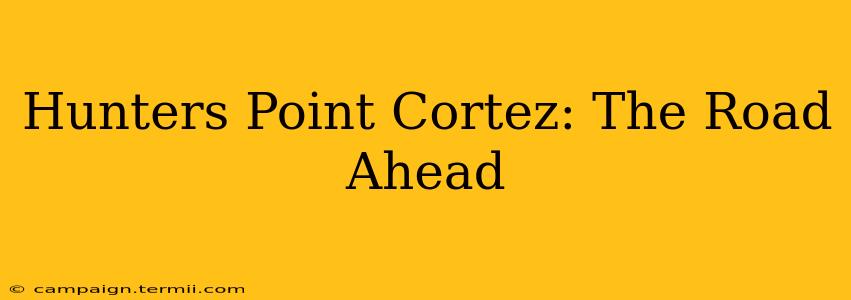 Hunters Point Cortez: The Road Ahead