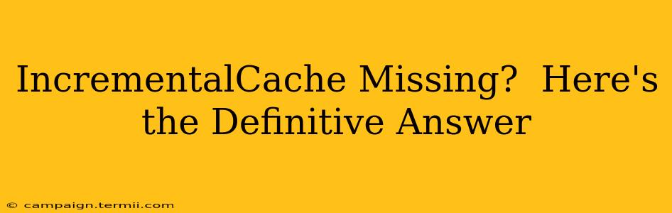 IncrementalCache Missing?  Here's the Definitive Answer