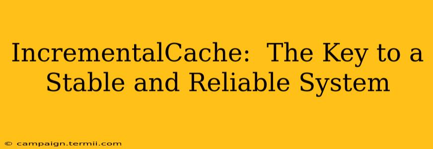 IncrementalCache:  The Key to a Stable and Reliable System