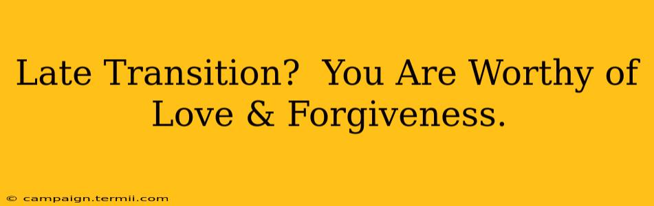 Late Transition?  You Are Worthy of Love & Forgiveness.