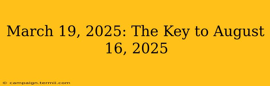 March 19, 2025: The Key to August 16, 2025