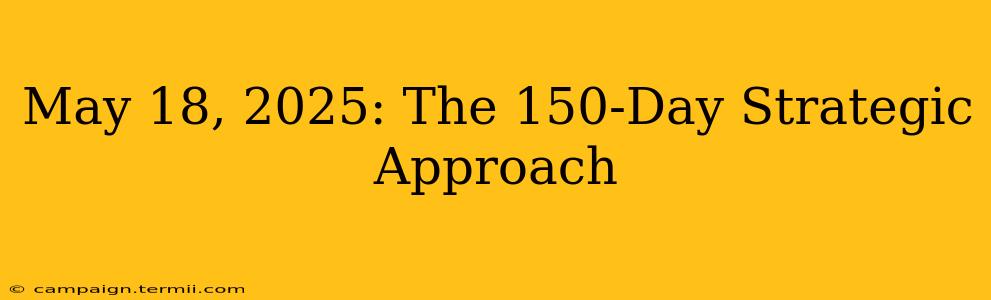 May 18, 2025: The 150-Day Strategic Approach