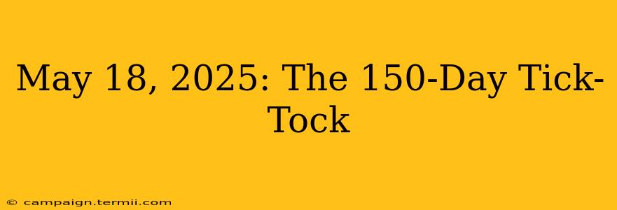 May 18, 2025: The 150-Day Tick-Tock