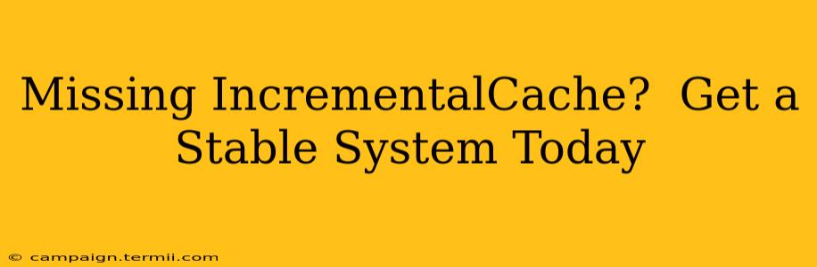 Missing IncrementalCache?  Get a Stable System Today