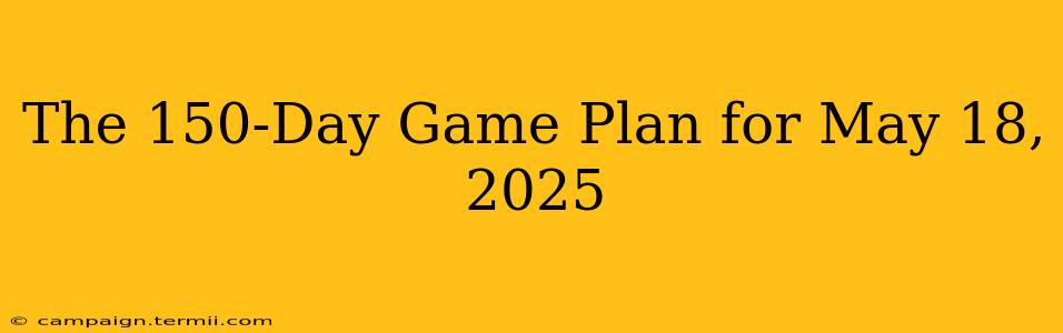 The 150-Day Game Plan for May 18, 2025