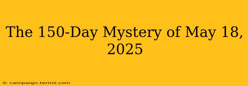 The 150-Day Mystery of May 18, 2025