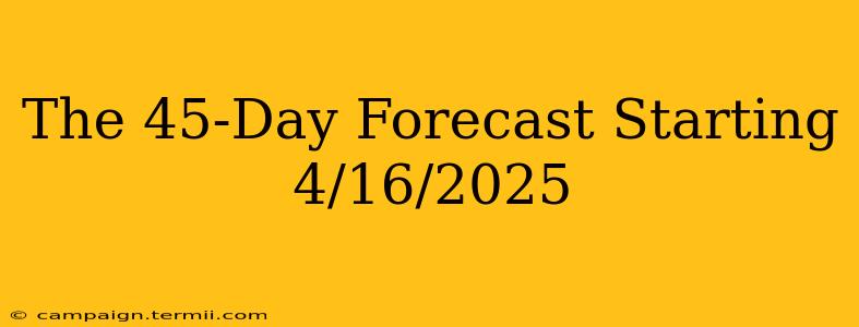 The 45-Day Forecast Starting 4/16/2025