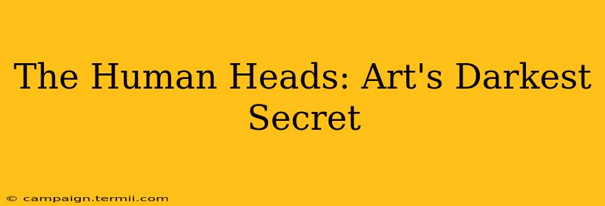 The Human Heads: Art's Darkest Secret