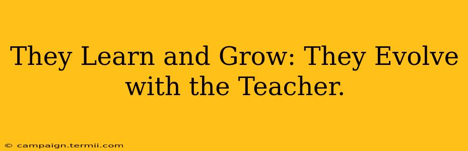 They Learn and Grow: They Evolve with the Teacher.