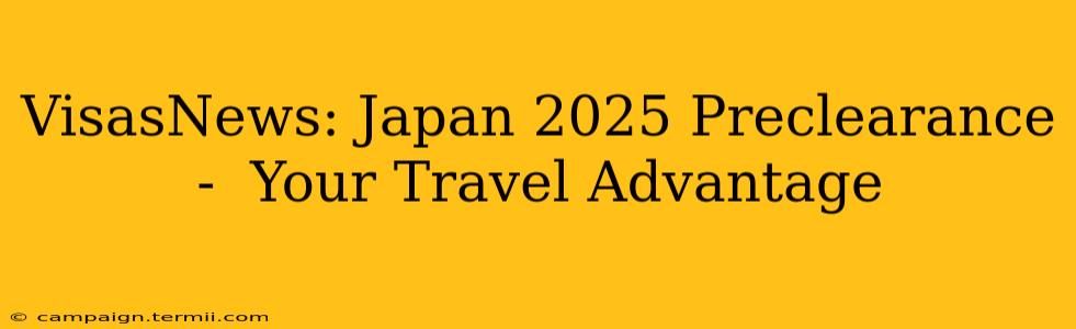 VisasNews: Japan 2025 Preclearance -  Your Travel Advantage