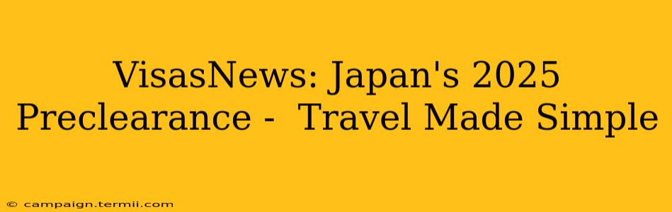 VisasNews: Japan's 2025 Preclearance -  Travel Made Simple