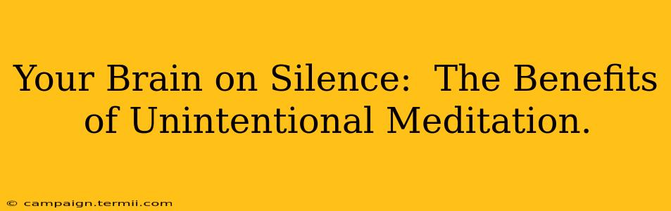 Your Brain on Silence:  The Benefits of Unintentional Meditation.